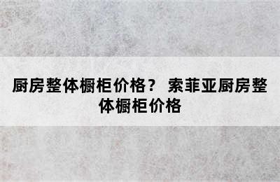 厨房整体橱柜价格？ 索菲亚厨房整体橱柜价格